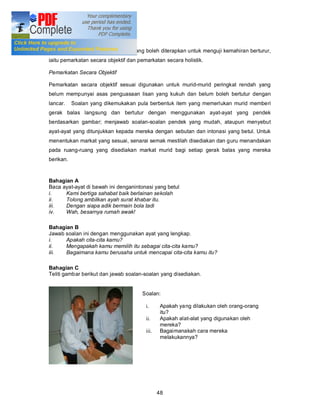 Pemarkatan Ujian Bertutur

Terdapat dua bentuk pemarkatan yang boleh diterapkan untuk menguji kemahiran berturur,
iaitu pemarkatan secara objektif dan pemarkatan secara holistik.

Pemarkatan Secara Objektif

Pemarkatan secara objektif sesuai digunakan untuk murid-murid peringkat rendah yang
belum mempunyai asas penguasaan lisan yang kukuh dan belum boleh bertutur dengan
lancar.    Soalan yang dikemukakan pula berbentuk item yang memerlukan murid memberi
gerak balas langsung dan bertutur dengan menggunakan ayat-ayat yang pendek
berdasarkan gambar; menjawab soalan-soalan pendek yang mudah, ataupun menyebut
ayat-ayat yang ditunjukkan kepada mereka dengan sebutan dan intonasi yang betul. Untuk
menentukan markat yang sesuai, senarai semak mestilah disediakan dan guru menandakan
pada ruang-ruang yang disediakan markat murid bagi setiap gerak balas yang mereka
berikan.


Bahagian A
Baca ayat-ayat di bawah ini denganintonasi yang betul
i.    Kami bertiga sahabat baik berlainan sekolah
ii.   Tolong ambilkan ayah surat khabar itu.
iii.  Dengan siapa adik bermain bola tadi
iv.   Wah, besarnya rumah awak!

Bahagian B
Jawab soalan ini dengan menggunakan ayat yang lengkap.
i.    Apakah cita-cita kamu?
ii.   Mengapakah kamu memilih itu sebagai cita-cita kamu?
iii.  Bagaimana kamu berusaha untuk mencapai cita-cita kamu itu?

Bahagian C
Teliti gambar berikut dan jawab soalan-soalan yang disediakan.


                                      Soalan:

                                        i.      Apakah yang dilakukan oleh orang-orang
                                                itu?
                                        ii.     Apakah alat-alat yang digunakan oleh
                                                mereka?
                                        iii.    Bagaimanakah cara mereka
                                                melakukannya?




                                               48
 