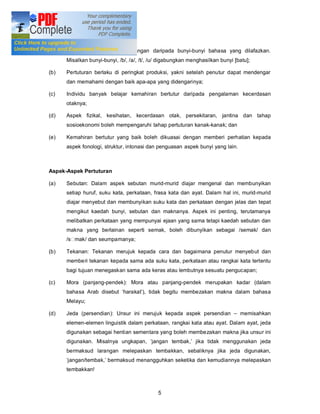 Konsep Pertuturan

(a)   Pertuturan merupakan gabungan daripada bunyi-bunyi bahasa yang dilafazkan.
      Misalkan bunyi-bunyi, /b/, /a/, /t/, /u/ digabungkan menghasilkan bunyi [batu];

(b)   Pertuturan berlaku di peringkat produksi, yakni setelah penutur dapat mendengar
      dan memahami dengan baik apa-apa yang didengarinya;

(c)   Individu banyak belajar kemahiran bertutur daripada pengalaman kecerdasan
      otaknya;

(d)   Aspek fizikal, kesihatan, kecerdasan otak, persekitaran, jantina dan tahap
      sosioekonomi boleh mempengaruhi tahap pertuturan kanak-kanak; dan

(e)   Kemahiran bertutur yang baik boleh dikuasai dengan memberi perhatian kepada
      aspek fonologi, struktur, intonasi dan penguasan aspek bunyi yang lain.



Aspek-Aspek Pertuturan

(a)   Sebutan: Dalam aspek sebutan murid-murid diajar mengenal dan membunyikan
      setiap huruf, suku kata, perkataan, frasa kata dan ayat. Dalam hal ini, murid-murid
      diajar menyebut dan membunyikan suku kata dan perkataan dengan jelas dan tepat
      mengikut kaedah bunyi, sebutan dan maknanya. Aspek ini penting, terutamanya
      melibatkan perkataan yang mempunyai ejaan yang sama tetapi kaedah sebutan dan
      makna yang berlainan seperti semak, boleh dibunyikan sebagai /semak/ dan
      /s mak/ dan seumpamanya;

(b)   Tekanan: Tekanan merujuk kepada cara dan bagaimana penutur menyebut dan
      memberi tekanan kepada sama ada suku kata, perkataan atau rangkai kata tertentu
      bagi tujuan menegaskan sama ada keras atau lembutnya sesuatu pengucapan;

(c)   Mora (panjang-pendek): Mora atau panjang-pendek merupakan kadar (dalam
      bahasa Arab disebut harakat ), tidak begitu membezakan makna dalam bahasa
      Melayu;

(d)   Jeda (persendian): Unsur ini merujuk kepada aspek persendian              memisahkan
      elemen-elemen linguistik dalam perkataan, rangkai kata atau ayat. Dalam ayat, jeda
      digunakan sebagai hentian sementara yang boleh membezakan makna jika unsur ini
      digunakan. Misalnya ungkapan, jangan tembak, jika tidak menggunakan jeda
      bermaksud larangan melepaskan tembakkan, sebaliknya jika jeda digunakan,
      jangan/tembak, bermaksud menangguhkan seketika dan kemudiannya melepaskan
      tembakkan!



                                             5
 