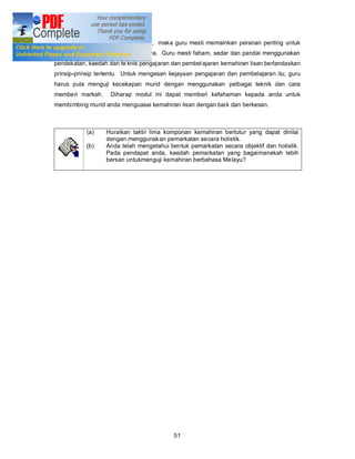 diajar dan perlu dikuasai oleh murid, maka guru mesti memainkan peranan penting untuk
memastikan kejayaan murid-muridnya. Guru mesti faham, sedar dan pandai menggunakan
pendekatan, kaedah dan te knik pengajaran dan pembel ajaran kemahiran lisan berlandaskan
prinsip-prinsip tertentu. Untuk mengesan kejayaan pengajaran dan pembelajaran itu, guru
harus pula menguji kecekapan murid dengan menggunakan pelbagai teknik dan cara
memberi markah.     Diharap modul ini dapat memberi kefahaman kepada anda untuk
membimbing murid anda menguasai kemahiran lisan dengan bai k dan berkesan.



           (a)    Huraikan taktir lima komponan kemahiran bertutur yang dapat dinilai
                  dengan menggunakan pemarkatan secara holistik.
           (b)    Anda telah mengetahui bentuk pemarkatan secara objektif dan holistik.
                  Pada pendapat anda, kaedah pemarkatan yang bagaimanakah lebih
                  bersan untukmenguji kemahiran berbahasa Melayu?




                                          51
 