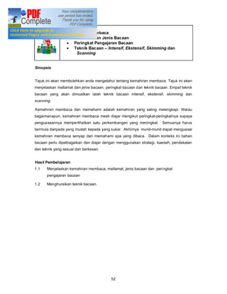 Tajuk 6        Kemahiran Membaca
                 · Matlamat dan Jenis Bacaan
                 · Peringkat Pengajaran Bacaan
                 · Teknik Bacaan Intensif, Ekstensif, Skimming dan
                    Scanning


Sinopsis


Tajuk ini akan membolehkan anda mengetahui tentang kemahiran membaca. Tajuk ini akan
menjelaskan matlamat dan jenis bacaan, peringkat bacaan dan teknik bacaan. Empat teknik
bacaan yang akan dimuatkan ialah teknik bacaan intensif, ekstensif, skimming dan
scanning.

Kemahiran membaca dan memahami adalah kemahiran yang saling melengkapi. Walau
bagaimanapun, kemahiran membaca mesti diajar mengikut peringkat-peringkatnya supaya
penguasaannya memperlihatkan satu perkembangan yang meningkat. Semuanya harus
bermula daripada yang mudah kepada yang sukar. Akhirnya murid-murid dapat menguasai
kemahiran membaca senyap dan memahami apa yang dibaca. Dalam konteks ini bahan
bacaan perlu dipelbagaikan dan diajar dengan menggunakan strategi, kaedah, pendekatan
dan teknik yang sesuai dan berkesan.


Hasil Pembelajaran
1.1   Menjelaskan kemahiran membaca; matlamat, jenis bacaan dan peri ngkat
      pengajaran bacaan

1.2   Menghuraikan teknik bacaan.




                                          52
 