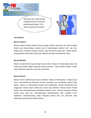 Anda perlu tahu matlamat anda
              mengajar kemahiran membaca
              kepada pelajar-pelajar ! Kini,
              fahami pula jenis-jenis bacaan.




Jenis Bacaan

Bacaan mekanis

Bacaan mekanis adalah bacaan bersuara dengan sebutan yang jelas dan tepat mengikut
sistem bunyi bahasa Melayu. Bacaan kuat ini mementingkan sebutan huruf       dan bunyi
dengan betul, membaca mengikut intonasi, nada dan tekanan yang betul . Bahan bacaan
yang digunakan ialah bahan yang mudah difahami dan tidak membebankan fikiran.



Bacaan Mentalis

Bacaan mentalis dikenali juga sebagai bacaan akliah. Bacaan ini dilaksanakan dalam hati
tanpa suara setelah pelajar menguasai bacaan bersuara. Tujuan bacaan mentalis adalah
untuk memahami maklumat / idea atau buah fikiran.



Bacaan Intensif

Bacaan intensif adalah bacaan secara mendalam. Bacaan ini dilaksanakan dengan tujuan
untuk memperkembang kebolehan meneliti, memahami dan mentafsirkan perkara yang
dibaca. Bacaan ini memfokuskan kepada ciri-ciri tatabahasa, meneliti pembentukan dan
penggunaan bahasa dalam konteks dan situasi yang berlainan. Konsep bacaan intensif
adalah untuk memperkembang pembelajaran bahasa murid; memberi penjelasan tentang
struktur yang sukar dan memperkembang perbendaharaan kata; mengkaji ciri-ciri
tatabahasa; memperkembang usaha mengawal bahasa lisan dan pertuturan serta
kepentingan gerak laju dan kelainan latihan.




                                               54
 