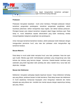 Sediakan latihan yang dapat mengukuhkan kemahiran            peringkat
             kesediaan dalam kalangan murid-murid yang anda ajar.



Prabacaan

Prabacaan merupakan kesediaan     murid untuk membaca. Peringkat prabacaan meliputi
kemahiran   pengamatan   pendengaran,   kemahiran    pengamatan   penglihatan,   aktiviti
koordinasi psikomotor, latihan menajamkan daya ingatan, dan latihan bahasa pertuturan.
Peringkat bacaan pula meliputi kemahiran mengenal abjad hingga membaca ayat. Pada
tahap ini, murid didedahkan kepada aktiviti-aktiviti yang boleh mendorong mereka
mempertingkatkan ketajaman penglihatan dan pendenga ran .


Untuk mencapai kemahiran-kemahiran tersebut, aktiviti prabacaan boleh dilakukan dengan
menggunakan permainan huruf, suku kata dan perkataan untuk mengukuhkan lagi
kemahiran tersebut.


Bacaan Mekanis


Pada tahap ini murid sudah boleh menyebut huruf, suku kata, perkataan, frasa dan ayat-
ayat mudah. Mereka juga boleh membatangkan perkataan yang mengandungi suku kata
terbuka dan tertutup yang bermula dengan      konsonan. Kaedah-kaedah membaca yang
sistematik yang boleh digunakan ialah pandang dan sebut, kaedah terus, bunyi kata dan
abjad atau mengeja.


Bacaan dan Kefahaman


Kefahaman merupakan pelengkap kepada keperluan bacaan. Tanpa kefahaman terhadap
apa yang dibaca perlakuan bacaan itu tidak bermakna. Pada tahap bacaan dan kefahaman
ini murid sepatutnya mempunyai keupayaan untuk mengumpul maklumat dan makna
daripada apa yang dibaca dan mentafsir dan menilai sesuatu dengan sepenuhnya tentang
apa yang dibaca.




                                         56
 
