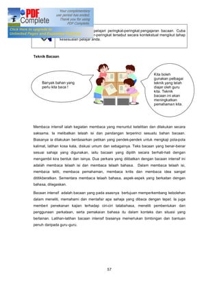 Anda telah pun mempelajari peringkat-peringkat pengajaran bacaan. Cuba
                laksanakan peringkar-peringkat tersebut secara kontekstual mengikut tahap
                kesesuaian pelajar anda.



Teknik Bacaan



                                                                      Kita boleh
                                                                      gunakan pelbagai
     Banyak bahan yang                                                teknik yang telah
     perlu kita baca !                                                diajar oleh guru
       Bacaan Intensif                                                kita. Teknik
                                                                      bacaan ini akan
                                                                      meningkatkan
                                                                      pemahaman kita.




Membaca intensif ialah kegiatan membaca yang menuntut ketelitian dan dilakukan secara
saksama. Ia melibatkan telaah isi dan pandangan terperinci sesuatu bahan bacaan.
Biasanya ia dilakukan berdasarkan petikan yang pendek-pendek untuk mengkaji pola-pola
kalimat, latihan kosa kata, diskusi umum dan sebagainya. Teks bacaan yang benar-benar
sesuai sahaja yang digunakan, iaitu bacaan yang dipilih secara berhati-hati dengan
mengambil kira bentuk dan isinya. Dua perkara yang dilibatkan dengan bacaan intensif ini
adalah membaca telaah isi dan membaca telaah bahasa.         Dalam membaca telaah isi,
membaca teliti, membaca pemahaman, membaca kritis dan membaca idea sangat
dititikberatkan. Sementara membaca telaah bahasa, aspek-aspek yang berkaitan dengan
bahasa, ditegaskan.

Bacaan intensif adalah bacaan yang pada asasnya bertujuan memperkembang kebolehan
dalam meneliti, memahami dan mentafsir apa sahaja yang dibaca dengan tepat. Ia juga
memberi penekanan kajian terhadap ciri-ciri tatabahasa, meneliti pembentukan dan
penggunaan perkataan, serta pemakaian bahasa itu dalam konteks dan situasi yang
berlainan. Latihan-latihan bacaan intensif biasanya memerlukan bimbingan dan bantuan
penuh daripada guru -guru.




                                           57
 