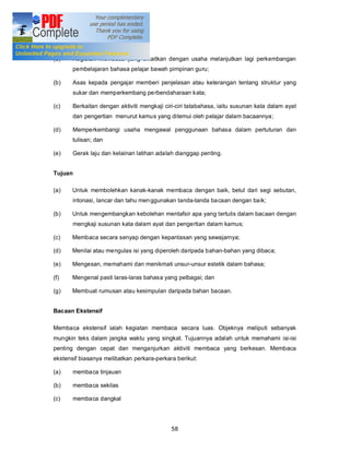 Konsep-konsep bacaan intensif

(a)    Kegiatan membaca yang dikaitkan dengan usaha melanjutkan lagi perkembangan
       pembelajaran bahasa pelajar bawah pimpinan guru;

(b)    Asas kepada pengajar memberi penjelasan atau keterangan tentang struktur yang
       sukar dan memperkembang perbendaharaan kata;

(c)    Berkaitan dengan aktiviti mengkaji ciri-ciri tatabahasa, iaitu susunan kata dalam ayat
       dan pengertian menurut kamus yang ditemui oleh pelajar dalam bacaannya;

(d)    Memperkembangi usaha mengawal penggunaan bahasa dalam pertuturan dan
       tulisan; dan

(e)    Gerak laju dan kelainan latihan adalah dianggap penting.


Tujuan

(a)    Untuk membolehkan kanak-kanak membaca dengan baik, betul dari segi sebutan,
       intonasi, lancar dan tahu men ggunakan tanda-tanda ba caan dengan baik;

(b)    Untuk mengembangkan kebolehan mentafsir apa yang tertulis dalam bacaan dengan
       mengkaji susunan kata dalam ayat dan pengertian dalam kamus;

(c)    Membaca secara senyap dengan kepantasan yang sewajarnya;

(d)    Menilai atau mengulas isi yang diperoleh daripada bahan-bahan yang dibaca;

(e)    Mengesan, memahami dan menikmati unsur-unsur estetik dalam bahasa;

(f)    Mengenal pasti laras-laras bahasa yang pelbagai; dan

(g)    Membuat rumusan atau kesimpulan daripada bahan bacaan.


Bacaan Ekstensif

Membaca ekstensif ialah kegiatan membaca secara luas. Objeknya meliputi sebanyak
mungkin teks dalam jangka waktu yang singkat. Tujuannya adalah untuk memahami isi-isi
penting dengan cepat dan menganjurkan aktiviti membaca yang berkesan. Membaca
ekstensif biasanya melibatkan perkara-perkara berikut:

(a)    membaca tinjauan

(b)    membaca sekilas

(c)    membaca dangkal




                                            58
 