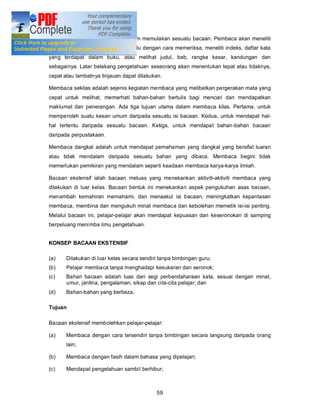 Membaca tinjauan dilakukan sebelum memulakan sesuatu bacaan. Pembaca akan meneliti
apa yang akan dibaca terlebih dahulu dengan cara memeriksa, meneliti indeks, daftar kata
yang terdapat dalam buku, atau melihat judul, bab, rangka kasar, kandungan dan
sebagainya. Latar belakang pengetahuan seseorang akan menentukan tepat atau tidaknya,
cepat atau lambatnya tinjauan dapat dilakukan.

Membaca sekilas adalah sejenis kegiatan membaca yang melibatkan pergerakan mata yang
cepat untuk melihat, memerhati bahan-bahan bertulis bagi mencari dan mendapatkan
maklumat dan penerangan. Ada tiga tujuan utama dalam membaca kilas. Pertama, untuk
memperoleh suatu kesan umum daripada sesuatu isi bacaan. Kedua, untuk mendapat hal-
hal tertentu daripada sesuatu bacaan. Ketiga, untuk mendapat bahan-bahan bacaan
daripada perpustakaan.

Membaca dangkal adalah untuk mendapat pemahaman yang dangkal yang bersifat luaran
atau tidak mendalam daripada sesuatu bahan yang dibaca. Membaca begini tidak
memerlukan pemikiran yang mendalam seperti keadaan membaca karya-karya ilmiah.

Bacaan ekstensif ialah bacaan meluas yang menekankan aktiviti-aktiviti membaca yang
dilakukan di luar kelas. Bacaan bentuk ini menekankan aspek pengukuhan asas bacaan,
menambah kemahiran memahami, dan menaakul isi bacaan, meningkatkan kepantasan
membaca, membina dan mengukuh minat membaca dan kebolehan memetik isi-isi penting.
Melalui bacaan ini, pelajar-pelajar akan mendapat kepuasan dan keseronokan di samping
berpeluang menimba ilmu pengetahuan.


KONSEP BACAAN EKSTENSIF

(a)    Dilakukan di luar kelas secara sendiri tanpa bimbingan guru;
(b)    Pelajar membaca tanpa menghadapi kesukaran dan seronok;
(c)    Bahan bacaan adalah luas dari segi perbendaharaan kata, sesuai dengan minat,
       umur, jantina, pengalaman, sikap dan cita-cita pelajar; dan
(d)    Bahan-bahan yang berbeza.

Tujuan

Bacaan ekstensif membolehkan pelajar-pelajar:

(a)    Membaca dengan cara tersendiri tanpa bimbingan secara langsung daripada orang
       lain;

(b)    Membaca dengan fasih dalam bahasa yang dipelajari;

(c)    Mendapat pengetahuan sambil berhibur;



                                            59
 
