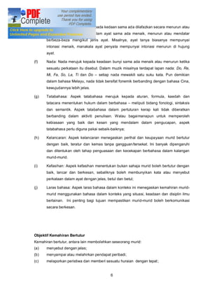 (e)   Intonasi: Intonasi merujuk kepada kedaan sama ada dilafazkan secara menurun atau
      menaik sesuatu. Intonasi dalam ayat sama ada menaik, menurun atau mendatar
      berbeza-beza mengikut jenis ayat. Misalnya, ayat tanya biasanya mempunyai
      intonasi menaik, manakala ayat penyata mempunyai intonasi menurun di hujung
      ayat.

(f)   Nada: Nada merujuk kepada keadaan bunyi sama ada menaik atau menurun ketika
      sesuatu perkataan itu disebut. Dalam muzik misalnya terdapat lapan nada: Do, Re,
      Mi, Fa, So, La, Ti dan Do     setiap nada mewakili satu suku kata. Pun demikian
      dalam bahasa Melayu, nada tidak bersifat fonemik berbanding dengan bahasa Cina,
      kewujudannya lebih jelas.

(g)   Tatabahasa: Aspek tatabahasa merujuk kepada aturan, formula, kaedah dan
      tatacara menentukan hukum dalam berbahasa        meliputi bidang fonologi, sintaksis
      dan semantik. Aspek tatabahasa dalam pertuturan kerap kali tidak diberatkan
      berbanding dalam aktiviti penulisan. Walau bagaimanapun untuk memperoleh
      kebiasaan yang baik dan kesan yang mendalam dalam pengucapan, aspek
      tatabahasa perlu diguna pakai sebaik-baiknya;

(h)   Kelancaran: Aspek kelancaran menegaskan perihal dan keupayaan murid bertutur
      dengan baik, teratur dan kemas tanpa gangguan/tersekat. Ini banyak dipengaruhi
      dan ditentukan oleh tahap penguasaan dan kecekapan berbahasa dalam kalangan
      murid-murid.

(i)   Kefasihan: Aspek kefasihan menentukan bukan sahaja murid boleh bertutur dengan
      baik, lancar dan berkesan, sebaliknya boleh membunyikan kata atau menyebut
      perkataan dalam ayat dengan jelas, betul dan betul;

(j)   Laras bahasa: Aspek laras bahasa dalam konteks ini menegaskan kemahiran murid-
      murid menggunakan bahasa dalam konteks yang situasi, keadaan dan disiplin ilmu
      berlainan. Ini penting bagi tujuan mempastikan murid-murid boleh berkomunikasi
      secara berkesan.




Objektif Kemahiran Bertutur
Kemahiran bertutur, antara lain membolehkan seseorang murid:
(a)   menyebut dengan jelas;
(b)   menyampai atau melahirkan pendapat peribadi;
(c)   melaporkan peristiwa dan memberi sesuatu huraian dengan tepat ;


                                           6
 