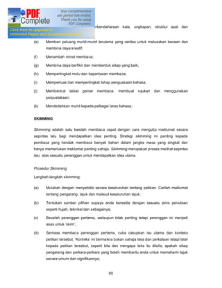 (d)   Memperkaya bahasa - perbendaharaan kata, ungkapan, struktur ayat dan
      sebagainya;

(e)   Memberi peluang murid-murid terutama yang cerdas untuk meluaskan bacaan dan
      membina daya kreatif;

(f)   Menambah minat membaca;

(g)   Membina daya berfikir dan membentuk sikap yang baik;

(h)   Mempertingkat mutu dan kepantasan membaca;

(i)   Memperluas dan mempertingkat tahap penguasaan bahasa;

(j)   Membentuk     tabiat   gemar   membaca,   membuat     rujukan   dan   menggunakan
      perpustakaan;

(k)   Mendedahkan murid kepada pelbagai laras bahasa;


SKIMMING

Skimming adalah satu kaedah membaca cepat dengan cara mengutip maklumat secara
sepintas lalu bagi mendapatkan idea penting. Strategi skimming ini penting kepada
pembaca yang hendak membaca banyak bahan dalam jangka masa yang singkat dan
hanya memerlukan maklumat penting sahaja. Skimming merupakan proses melihat sepintas
lalu atas sesuatu perenggan untuk mendapatkan idea utama.


Prosedur Skimming

Langkah-langkah skimming:

(a)   Mulakan dengan menyelidiki secara keseluruhan tentang petikan. Carilah maklumat
      tentang pengarang, tajuk dan maksud keseluruhan tajuk;

(b)   Tentukan sumber pilihan supaya anda bersedia dengan sesuatu jenis penulisan
      seperti hujah, teknikal dan sebagainya;

(c)   Bacalah perenggan pertama, walaupun tidak penting tetapi perenggan ini menjadi
      asas untuk skim ;

(d)   Semasa membaca perenggan pertama, cuba cakupkan isu utama dan konteks
      petikan tersebut. Konteks ini bermakna bukan sahaja idea dan perkataan tetapi latar
      kepada petikan tersebut, seperti bila dan mengapa teks itu ditulis; apakah sikap
      pengarang dan perkara-perkara yang boleh membantu anda untuk memahami tajuk
      secara umum dan signifikannya;


                                           60
 