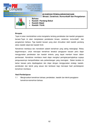 Tajuk 7       PENDEKATAN DAN KAEDAH PENGAJARAN BACAAN
                 · Pendekatan Binaan, Cerakinan, Komunikatif dan Pengalaman
                   Bahasa
                 · Kaedah Pandang Sebut
                 · Kaedah Abjad
                 · Kaedah Fonik



Sinopsis
Tajuk ini akan membolehkan anda mengetahui tentang pendekatan dan kaedah pengajaran
bacaan.Tajuk ini akan menjelaskan pendekatan binaan, cerakinan, komunikatif     dan
pengalaman bahasa. Tiga kaedah bacaan yang akan dimuatkan ialah kaedah pandang
sebut, kaedah abjad dan kaedah fonik

Kemahiran membaca dan memahami adalah kemahiran yang saling melengkapi. Walau
bagaimanapun, untuk mencapai kemahiran tersebut pengajaran bacaan perlu diajar
menggunakan pendekatan dan kaedah tertentu yang dapat memberi kesan dalam
pembacaan. Kemahiran membaca mesti diajar mengikut peringkat-peringkatnya supaya
penguasaannya memperlihatkan satu perkembangan yang meningkat. Dalam konteks ini
bahan bacaan perlu dipelbagaikan dan diajar dengan menggunakan strategi, kaedah,
pendekatan dan teknik yang sesuai dan berkesan bagi mencapai hasil pembelajaran
kemahiran membaca


Hasil Pembelajaran
1.1   Menghuraikan kemahiran bahasa; pendekatan, kaedah dan teknik pengajaran
      kemahiran-kemahiran bahasa




                                        62
 