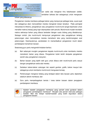 murid perlu mempunyai pengetahuan sedia ada mengenai ilmu kebahasaan (istilah,
tatabahasa, ragam, laras bahasa, keindahan bahasa dan sebagainya) untuk mengecam
tulisan yang dibacanya.

Pengalaman mereka membaca pelbagai bahan yang mempunyai pelbagai laras, susuk ayat
dan sebagainya akan memudahkan mereka mengenali tulisan tersebut. Pada peringkat
interpretasi & inferens, pengetahuan atau pengalaman murid-murid sangat diperlukan untuk
mentafsir makna (mesej) yang ingin disampaikan oleh penulis. Murid-murid mudah mentafsir
makna sekiranya bahan yang dibaca berkaitan dengan suatu bidang yang diketahuinya.
Sebagai contoh, jika murid-murid mempunyai pengalaman atau pengetahuan tentang
pelancongan akan memudahkan mereka memahami teks yang membincangkan soal
pelancongan. Kesimpulannya, pendekatan ini memanfaatk an pengalaman murid dalam
pembelajaran kemahiran bacaan.

Seseorang guru perlu mengambil tindakan berikut;

(a)    Beri sebanyak mungkin pengalaman kepada murid-murid untuk membantu mereka
       memahami bahan yang dibaca. Pengalaman boleh terdiri daripada pengalaman
       sendiri atau pengalaman orang lain;

(b)    Bahan bacaan yang dipilih oleh guru untuk dibaca oleh murid-murid perlu sesuai
       dengan pengetahuan sedia ada mereka;

(c)    Sediakan bahan-bahan sokongan lain seperti gambar, grafik, bahan maujud dan
       sebagainya untuk membantu murid-murid menguasai konsep;

(d)    Perbincangan mengenai bidang yang terdapat dalam teks bacaan perlu dijalankan
       sebelum aktiviti membaca; dan

(e)    Guru perlu mempelbagaikan bentuk / laras bahan bacaan dalam pengajaran
       pembelajaran membaca.



           Apakah kaedah pengajaran membaca yang pernah anda gunakan dalam
           pengajaran pembelajaran membaca? Mungkin ada pernah mencuba pelbagai
           kaedah. Mari kita belajar kaedah-kaedah yang boleh digunakan dalam
           pengajaran bacaan.




                                             65
 