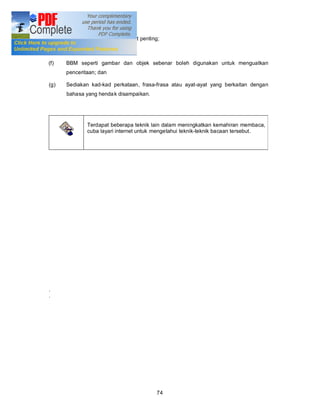 (d)   Hafazkan frasa atau ayat-ayat penting;

(e)   Lakukan latihan;

(f)   BBM seperti gambar dan objek sebenar boleh digunakan untuk menguatkan
      penceritaan; dan

(g)   Sediakan kad-kad perkataan, frasa-frasa atau ayat-ayat yang berkaitan dengan
      bahasa yang henda k disampaikan.




              Terdapat beberapa teknik lain dalam meningkatkan kemahiran membaca,
              cuba layari internet untuk mengetahui teknik-teknik bacaan tersebut.




.
.




                                          74
 