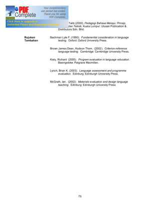 Rujukan Asas   Abd. Aziz Abd. Talib (2000), Pedagogi Bahasa Melayu: Prinsip,
                     Kaedah dan Teknik. Kuala Lumpur: Utusan Publication &
                     Distributors Sdn. Bhd.

Rujukan        Bachman Lyle F. (1990). Fundamental consideration in language
Tambahan            testing. Oxford: Oxford University Press.

               Brown James Dean, Hudson Thom. (2002 ). Criterion-reference
                     language testing. Cambridge: Cambridge University Press.

               Kiely, Richard (2005). Program evaluation in language education.
                      Basingstoke: Palgrave Macmillan.

               Lynch, Brian K. (2003). Language assessment and programme
                     evaluation. Edinburg: Edinburgh University Press.

               McGrath, Ian. (2002). Materials evaluation and design language
                    teaching. Edinburg: Edinburgh University Press.




                                     75
 