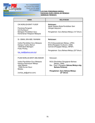 PANEL PENULIS DAN PEMURNIAN MODUL
          PROGRAM PENSISWAZAHAN GURU SEKOLAH RENDAH
                      (PENDIDIKAN RENDAH)

             NAMA                                     KELAYAKAN


CIK NORLIZA BINTI YUSOF              Kelulusan:
                                     Ijazah Sarjana Muda Pendidikan Seni
Penolong Pengarah                    (dengan kepujian)
Unit Kurikulum
Bahagian Pendidikan Guru             Pengalaman: Guru Bahasa Melayu (14 Tahun)
Kementerian Pelajaran Malaysia


Dr. ISMAIL BIN ABD. RAHMAN           Kelulusan:

Institut Pendidikan Guru Malaysia    Ph.D (Kesusasteraan Melayu, UPSI)
Kampus Tuanku Bainun                 M.Ed (Pengajian Kurikulum, USM)
14000 Bukit Mertajam                 Cert.Ed (Pengajian Melayu, MPSP)
Pulau Pinang
                                     Pengalaman: Guru Bahasa Melayu (20 Tahun)
(iar_mail@yahoo.com.my)


PUAN NORLI ZA BINTI ABU BAKAR            Kelulusan:

Institut Pendidikan Guru Malaysia        M.Ed (Pendidkan Pengajaran Bahasa
Kampus Perempuan Melayu                       Melayu, UKM)
Jalan Maktab                             Bac. Pend. (Pengajian Bahasa Melayu sbg
 75990 Durian Daun                            Bahasa Pertama)
Melaka.
                                         Pengalaman: Guru Bahasa Melayu
(norliza_ab@yah oo.com)                              (27 tahun)




                                    76
 