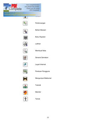 IKON
       Rehat



       Perbincangan



       Bahan Bacaan



       Buku Rujukan



       Latihan



       Membuat Nota



       Senarai Semakan



       Layari Internet



       Panduan Pengguna



       Mengumpul Maklumat



       Tutorial



       Memikir



       Tamat




                         77
 