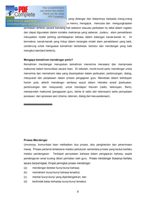 mengajuk dan meniru daripada apa yang didengar dan dialaminya daripada orang-orang
yang berada di sekelilingnya. Mereka meniru, mengajuk, mencuba dan mengungkapkan
perkataan tertentu secara berulang kali sebelum sesuatu perkataan itu tekal dalam ingatan
dan dapat digunakan dalam konteks maknanya yang sebenar. Justeru, alam persekitaran
merupakan model penting pembelajaran bahasa dalam kalangan kanak-kanak ini.           Ini
bermakna, kanak-kanak yang hidup dalam kerangka model alam persekitaran yang baik,
cenderung untuk menguasai kemahiran berbahasa: bertutur dan mendengar yang baik
mengikut standard tertentu.


Mengapa kemahiran mendengar perlu?
Kemahiran mendengar merupakan kemahiran menerima menaakul dan memproses
maklumat dalam komunikasi secara lisan. Di sekolah, murid-murid perlu mendengar untuk
menerima dan memahami idea yang disampaikan dalam perbualan, perbincangan, dialog,
mesyuarat dan penjelasan dalam proses pengajaran guru. Manakala dalam kehidupan
harian pula, aktiviti mendengar sentiasa wujud dalam interaksi sosial (perbualan,
perbincangan dan mesyuarat); untuk mendapa t hiburan (radio, televisyen, filem),
memperoleh maklumat (pengajaran guru, berita di radio dan televisyen) serta pernyataan
perasaan dan apresiasi seni (drama, lakonan, dialog dan kesusasteraan).




Proses Mendengar
Umumnya, komunikasi lisan melibatkan dua proses, iaitu penghasilan dan penerimaan
mesej. Proses pertama terlaksana melalui pertuturan sementara p roses yang kedua berlaku
melalui pendengaran.    Terdapat pernyataan bahawa dalam pengajaran bahasa, aspek
pendenga ran amat kurang diberi perhatian oleh guru. Proses mendengar biasanya berlaku
secara berperingkat. Empat peringkat proses mendengar:
(a)    mendengar deretan bunyi-bunyi bahasa;
(b)    memahami bunyi-bunyi bahasa tersebut;
(c)    menilai bunyi-bunyi yang diperdengarkan; dan
(d)    bertindak balas terhadap bunyi-bunyi tersebut.


                                            8
 