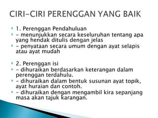    1. Perenggan Pendahuluan
   - menunjukkan secara keseluruhan tentang apa
    yang hendak ditulis dengan jelas
   - penyataan secara umum dengan ayat selapis
    atau ayat mudah

   2. Perenggan isi
   - dihuraikan berdasarkan keterangan dalam
    perenggan terdahulu.
   - dihuraikan dalam bentuk susunan ayat topik,
    ayat huraian dan contoh.
   - dihuraikan dengan mengambil kira sepanjang
    masa akan tajuk karangan.
 