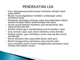 PENDEKATAN LEA
   Guru merangsang perbincangan berkaitan dengan tajuk
    yang dipilih
   Murid-murid digalakkan memberi sumbangan untuk
    membina cerita
   Perkataan-perkataan tertentu yang akan digunakan dalam
    petikan disebut Dalam perbincangan oleh guru
   murid-murid diminta membina ayat berdasarkan idea
    yang mereka berikan
   Setelah selesai,guru membimbing murid memberi tajuk
   Guru menulis ayat-ayat untuk membina cerita bertulis
   Setelah selesai, guru membaca secara nyaring dan murid
    mendengar
   Murid menyalin teks yang telah ditulis oleh guru
   Murid menggariskan perkataan yang mereka tahu
   Guru meminta murid-murid menggunakan perkataan yang
    mereka tahu dalam situasi
 
