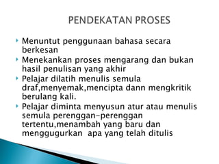    Menuntut penggunaan bahasa secara
    berkesan
   Menekankan proses mengarang dan bukan
    hasil penulisan yang akhir
   Pelajar dilatih menulis semula
    draf,menyemak,mencipta dann mengkritik
    berulang kali.
   Pelajar diminta menyusun atur atau menulis
    semula perenggan-perenggan
    tertentu,menambah yang baru dan
    menggugurkan apa yang telah ditulis
 