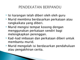    Isi karangan telah diberi oleh oleh guru
   Murid membina berdasarkan perkataan atau
    rangkaikata yang diberi.
   Murid mengisi tempat kosong dengan
    menggunakan perkataan sendiri bagi
    melengkapkan perenggan.
   Kad-kad imbasan dan perkataan diberi untuk
    membantu murid.
   Murid mengolah isi berdasarkan pendahuluan
    atau pengakhiran cerita.
 