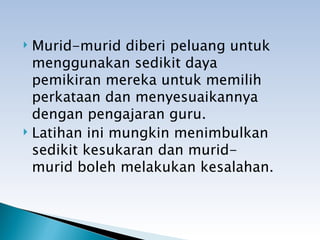  Murid-murid diberi peluang untuk
  menggunakan sedikit daya
  pemikiran mereka untuk memilih
  perkataan dan menyesuaikannya
  dengan pengajaran guru.
 Latihan ini mungkin menimbulkan

  sedikit kesukaran dan murid-
  murid boleh melakukan kesalahan.
 