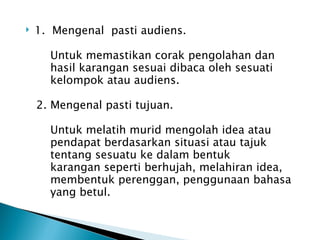    1. Mengenal pasti audiens.

      Untuk memastikan corak pengolahan dan
      hasil karangan sesuai dibaca oleh sesuati
      kelompok atau audiens.

    2. Mengenal pasti tujuan.

      Untuk melatih murid mengolah idea atau
      pendapat berdasarkan situasi atau tajuk
      tentang sesuatu ke dalam bentuk
      karangan seperti berhujah, melahiran idea,
      membentuk perenggan, penggunaan bahasa
      yang betul.
 