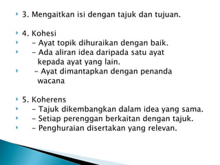    3. Mengaitkan isi dengan tajuk dan tujuan.

   4. Kohesi
      - Ayat topik dihuraikan dengan baik.
      - Ada aliran idea daripada satu ayat
         kepada ayat yang lain.
       - Ayat dimantapkan dengan penanda
         wacana

   5. Koherens
      - Tajuk dikembangkan dalam idea yang sama.
      - Setiap perenggan berkaitan dengan tajuk.
      - Penghuraian disertakan yang relevan.
 