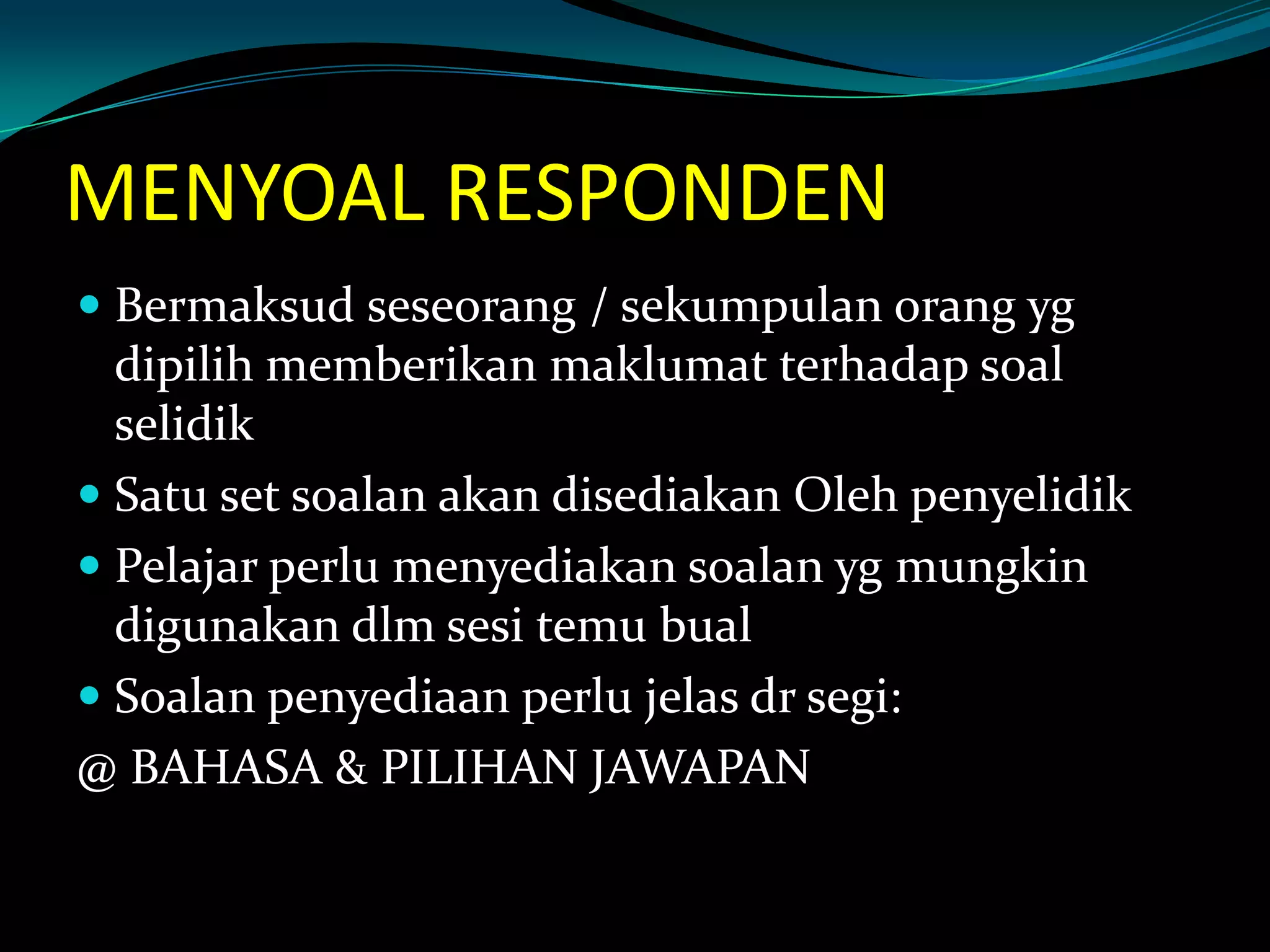 MENYOAL RESPONDEN
 Bermaksud seseorang / sekumpulan orang yg
dipilih memberikan maklumat terhadap soal
selidik
 Satu set soalan akan disediakan Oleh penyelidik
 Pelajar perlu menyediakan soalan yg mungkin
digunakan dlm sesi temu bual
 Soalan penyediaan perlu jelas dr segi:
@ BAHASA & PILIHAN JAWAPAN
 