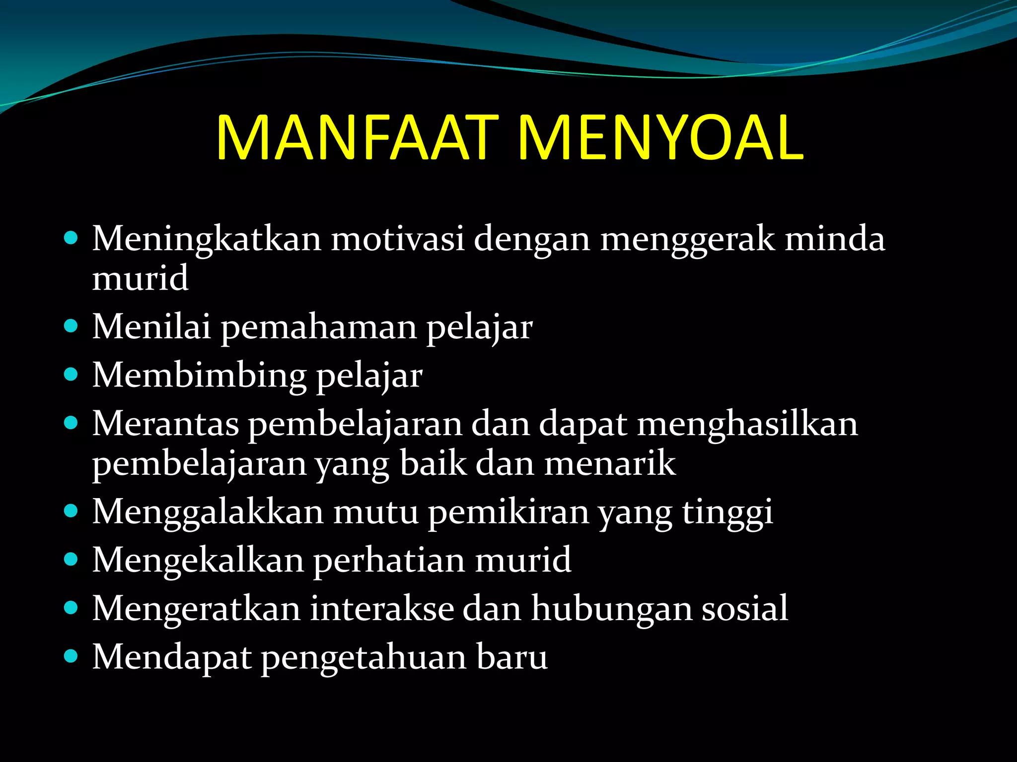 MANFAAT MENYOAL
 Meningkatkan motivasi dengan menggerak minda
murid
 Menilai pemahaman pelajar
 Membimbing pelajar
 Merantas pembelajaran dan dapat menghasilkan
pembelajaran yang baik dan menarik
 Menggalakkan mutu pemikiran yang tinggi
 Mengekalkan perhatian murid
 Mengeratkan interakse dan hubungan sosial
 Mendapat pengetahuan baru
 