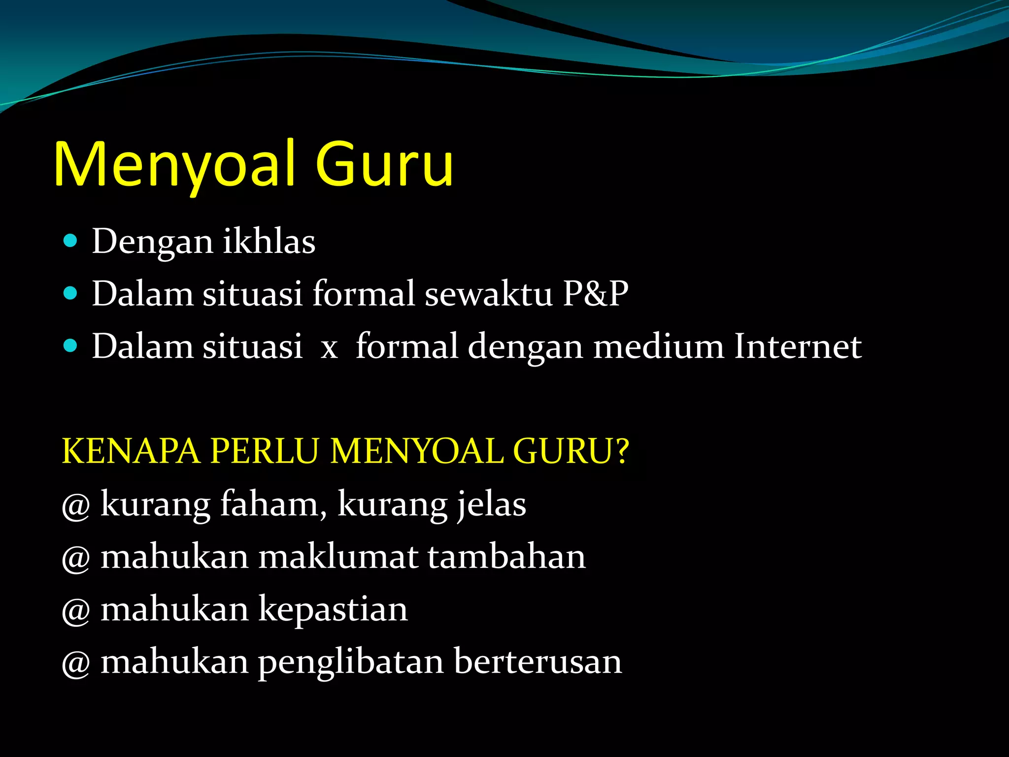 Menyoal Guru
 Dengan ikhlas
 Dalam situasi formal sewaktu P&P
 Dalam situasi x formal dengan medium Internet
KENAPA PERLU MENYOAL GURU?
@ kurang faham, kurang jelas
@ mahukan maklumat tambahan
@ mahukan kepastian
@ mahukan penglibatan berterusan
 