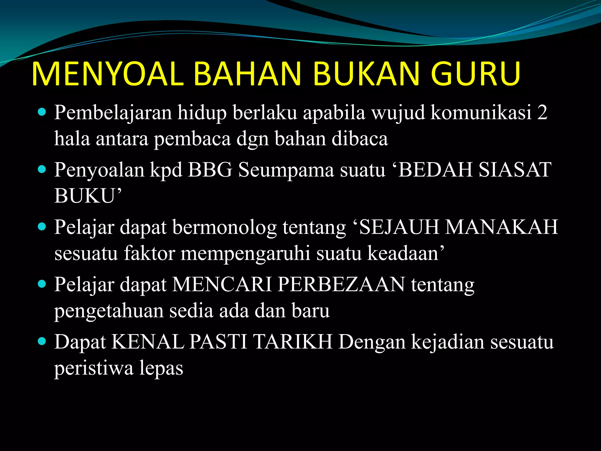 MENYOAL BAHAN BUKAN GURU
 Pembelajaran hidup berlaku apabila wujud komunikasi 2
hala antara pembaca dgn bahan dibaca
 Penyoalan kpd BBG Seumpama suatu ‘BEDAH SIASAT
BUKU’
 Pelajar dapat bermonolog tentang ‘SEJAUH MANAKAH
sesuatu faktor mempengaruhi suatu keadaan’
 Pelajar dapat MENCARI PERBEZAAN tentang
pengetahuan sedia ada dan baru
 Dapat KENAL PASTI TARIKH Dengan kejadian sesuatu
peristiwa lepas
 