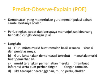 Predict-Observe-Explain (POE)
• Demonstrasi yang memerlukan guru memanipulasi bahan
  sambil bertanya soalan.

• Perlu ringkas, cepat dan berupaya menunjukkan idea yang
  hendak dicungkil dengan jelas.

• Langkah:
  a) Guru minta murid buat ramalan hasil sesuatu situasi
  dan penjelasannya.
  b) Guru laksanakan demonstrasi tersebut manakala murid
  buat pemerhatian.
  c) murid terangkan pemerhatian mereka (membuat
  inferens) serta buat perbandingan   dengan ramalan.
  d) Jika terdapat percanggahan, murid perlu jelaskan.
 