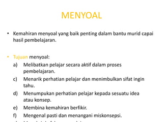 MENYOAL
• Kemahiran menyoal yang baik penting dalam bantu murid capai
  hasil pembelajaran.


• Tujuan menyoal:
  a) Melibatkan pelajar secara aktif dalam proses
      pembelajaran.
  c) Menarik perhatian pelajar dan menimbulkan sifat ingin
      tahu.
  d) Menumpukan perhatian pelajar kepada sesuatu idea
      atau konsep.
  e) Membina kemahiran berfikir.
  f) Mengenal pasti dan menangani miskonsepsi.
 