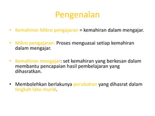 Pengenalan
• Kemahiran Mikro pengajaran = kemahiran dalam mengajar.

• Mikro pengajaran: Proses menguasai setiap kemahiran
  dalam mengajar.

• Kemahiran mengajar: set kemahiran yang berkesan dalam
  membantu pencapaian hasil pembelajaran yang
  dihasratkan.

• Membolehkan berlakunya perubahan yang dihasrat dalam
  tingkah laku murid.
 