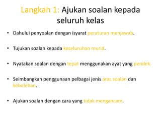 Langkah 1: Ajukan soalan kepada
              seluruh kelas
• Dahului penyoalan dengan isyarat peraturan menjawab.

• Tujukan soalan kepada keseluruhan murid.

• Nyatakan soalan dengan tepat menggunakan ayat yang pendek.

• Seimbangkan penggunaan pelbagai jenis aras soalan dan
  kebolehan.

• Ajukan soalan dengan cara yang tidak mengancam.
 