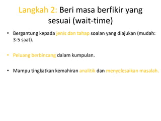 Langkah 2: Beri masa berfikir yang
           sesuai (wait-time)
• Bergantung kepada jenis dan tahap soalan yang diajukan (mudah:
  3-5 saat).

• Peluang berbincang dalam kumpulan.

• Mampu tingkatkan kemahiran analitik dan menyelesaikan masalah.
 