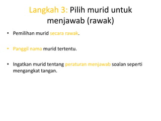 Langkah 3: Pilih murid untuk
             menjawab (rawak)
• Pemilihan murid secara rawak.

• Panggil nama murid tertentu.

• Ingatkan murid tentang peraturan menjawab soalan seperti
  mengangkat tangan.
 