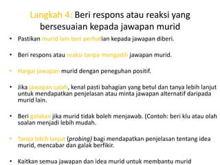 Langkah 4: Beri respons atau reaksi yang
         bersesuaian kepada jawapan murid
• Pastikan murid lain beri perhatian kepada jawapan diberi.

• Beri respons atau reaksi tanpa mengadili jawapan murid.

• Hargai jawapan murid dengan peneguhan positif.

• Jika jawapan salah, kenal pasti bahagian yang betul dan tanya lebih lanjut
  untuk mendapatkan penjelasan atau minta jawapan alternatif daripada
  murid lain.

• Beri galakan jika murid tidak boleh menjawab. (Contoh: beri klu atau olah
  soalan menjadi lebih mudah.

• Tanya lebih lanjut (probing) bagi mendapatkan penjelasan tentang idea
  murid, mencabar dan galak berfikir.

• Kaitkan semua jawapan dan idea murid untuk membantu murid
 