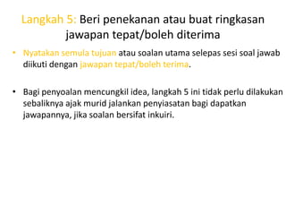 Langkah 5: Beri penekanan atau buat ringkasan
          jawapan tepat/boleh diterima
• Nyatakan semula tujuan atau soalan utama selepas sesi soal jawab
  diikuti dengan jawapan tepat/boleh terima.

• Bagi penyoalan mencungkil idea, langkah 5 ini tidak perlu dilakukan
  sebaliknya ajak murid jalankan penyiasatan bagi dapatkan
  jawapannya, jika soalan bersifat inkuiri.
 