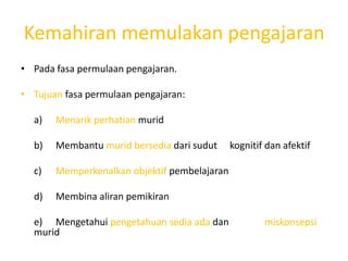 Kemahiran memulakan pengajaran
• Pada fasa permulaan pengajaran.

• Tujuan fasa permulaan pengajaran:

  a)   Menarik perhatian murid

  b)   Membantu murid bersedia dari sudut     kognitif dan afektif

  c)   Memperkenalkan objektif pembelajaran

  d)   Membina aliran pemikiran

  e) Mengetahui pengetahuan sedia ada dan             miskonsepsi
  murid
 