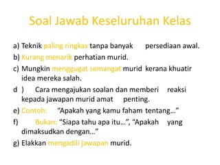 Soal Jawab Keseluruhan Kelas
a) Teknik paling ringkas tanpa banyak   persediaan awal.
b) Kurang menarik perhatian murid.
c) Mungkin menggugat semangat murid kerana khuatir
   idea mereka salah.
d ) Cara mengajukan soalan dan memberi reaksi
   kepada jawapan murid amat penting.
e) Contoh: “Apakah yang kamu faham tentang…”
f)     Bukan: “Siapa tahu apa itu…”, “Apakah yang
   dimaksudkan dengan…”
g) Elakkan mengadili jawapan murid.
 