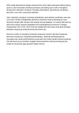 lebih mudah pada bermain dengan adanya bentuk online dalam permainan betting sabung
ayam ini. Dan hal tersebut membuat permainan judi tanding ayam s128 ini mengalami
banyak jalan, kelanjutan, kemajuan, kronologi, pertambahan, pertumbuhan, perubahan,
perurutan, urut-urutan, yang cukup signifikan.
Jalan, kelanjutan, kemajuan, kronologi, pertambahan, pertumbuhan, perubahan, perurutan,
urut-urutan, tersebut menghasilkan permainan pertaruhan sabung mandung pun siap
dimainkan dengan lebih tenteram dan terlepas dari penangkapan. Ini soalnya tidak ada nya
bukti terima tangan yang bisa didapatkan bila mempergelarkan permainan ini dengan
menggunakan cara on line. Hal ini tentunya sebagai daya tarik yang cukup gede sehingga
beberapa orang yang mempertontonkan permainan ityu.
Karena itu sistem itu merupakan komposisi yang benar menarik, jadi jelas mengarang
permainan tersebut pun mengalami perkembangan. Salahsatu perkembangannya
merupakan dari sosok jumlah distributor yang makin hari timbul semakin banyak jumlahnya.
Dan hati busuk itu pun semakin menggali orang memainkan sabung mandung pw plus
mudah di menemukan agen perjudian tatkala internet.
 