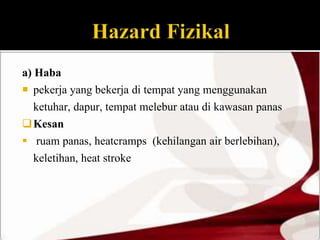 a) Haba 
 pekerja yang bekerja di tempat yang menggunakan 
ketuhar, dapur, tempat melebur atau di kawasan panas 
Kesan 
 ruam panas, heatcramps (kehilangan air berlebihan), 
keletihan, heat stroke 
 