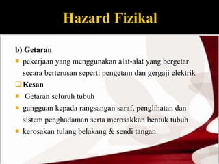 b) Getaran 
 pekerjaan yang menggunakan alat-alat yang bergetar 
secara berterusan seperti pengetam dan gergaji elektrik 
Kesan 
 Getaran seluruh tubuh 
 gangguan kepada rangsangan saraf, penglihatan dan 
sistem penghadaman serta merosakkan bentuk tubuh 
 kerosakan tulang belakang & sendi tangan 
 