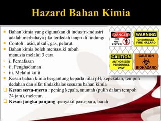  Bahan kimia yang digunakan di industri-industri 
adalah merbahaya jika terdedah tanpa di lindungi. 
 Contoh : asid, alkali, gas, pelarut. 
 Bahan kimia boleh memasuki tubuh 
manusia melalui 3 cara 
• i. Pernafasan 
• ii. Penghadaman 
• iii. Melalui kulit 
 Kesan bahan kimia bergantung kepada nilai pH, kepekatan, tempoh 
dedahan dan sifat tindakbalas sesuatu bahan kimia 
 Kesan serta-merta : pening kepala, muntah (pulih dalam tempoh 
24 jam), melecur. 
 Kesan jangka panjang :penyakit paru-paru, barah 
 