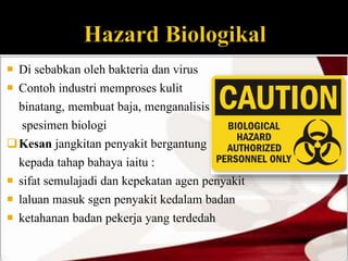  Di sebabkan oleh bakteria dan virus 
 Contoh industri memproses kulit 
binatang, membuat baja, menganalisis 
spesimen biologi 
Kesan jangkitan penyakit bergantung 
kepada tahap bahaya iaitu : 
 sifat semulajadi dan kepekatan agen penyakit 
 laluan masuk sgen penyakit kedalam badan 
 ketahanan badan pekerja yang terdedah 
 