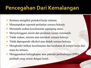  Sentiasa mengikut protokol kerja selamat. 
 Menumpukan sepenuh perhatian semasa bekerja. 
 Mematuhi arahan keselamatan sepanjang masa. 
 Menyelenggara mesin dan peralatan secara sistematik. 
 Tidak makan, minum atau merokok semasa bekerja. 
 Tidak dipengaruhi alkohol atau dadah semasa bekerja. 
 Menghadiri latihan keselamatan dan kesihatan di tempat kerja dari 
masa ke semasa. 
 Menggunakan kelengkapan atau pakaian perlindungan (PPE) 
peribadi yang sesuai dengan betul. 
 