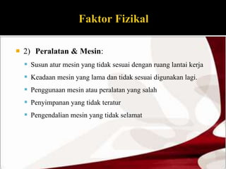  2) Peralatan & Mesin: 
 Susun atur mesin yang tidak sesuai dengan ruang lantai kerja 
 Keadaan mesin yang lama dan tidak sesuai digunakan lagi. 
 Penggunaan mesin atau peralatan yang salah 
 Penyimpanan yang tidak teratur 
 Pengendalian mesin yang tidak selamat 
 