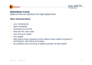 Riyadh / KSA | May 6th, 2014 10
Ballastless tracks
State-of-the-art solutions for high speed lines
Main characteristics:
Low maintenance
High availability
Increased service life
Reduced life cycle costs
Low structure height
Low weight
High lateral track resistance which allows future speed increases in
combination with tilting technology
No problems with churning of ballast particles at high-speed
 