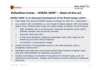 Riyadh / KSA | May 6th, 2014 12
Fully takes into account RHEDA design principles by Prof. Dr. J. Eisenmann
Is a system with a modified, i.e. low height bi-block sleeper with protruding
lattice truss reinforcement along the entire length of sleeper thus providing:
High durability due to continuously improved composite action effect
between sleeper and structural concrete
Accurate track geometry
A high level flexibility enabling combination with other types of rail
fastening and other device fixations
A reduction in construction height
Avoids formation of longitudinal cracks in the slab concrete, due to
troughless construction
Facilitates and improves construction performance thanks to lighter track
grid and mechanisation of assembly procedures
System technology is consistent throughout for all track types, such as
earthwork constructions, bridges and tunnels as well as turnouts, expansion
joints etc.
Ballastless tracks - RHEDA 2000® – State-of-the-art
RHEDA 2000® is an advanced development of the Rheda design which:
 