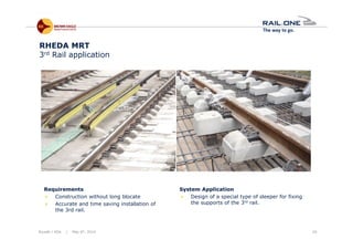 Riyadh / KSA | May 6th, 2014 29
RHEDA MRT
3rd Rail application
Requirements
Construction without long blocate
Accurate and time saving installation of
the 3rd rail.
System Application
Design of a special type of sleeper for fixing
the supports of the 3rd rail.
 