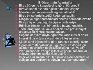 E-Öğrenimin Avantajları
 Birey öğrenme kapasitesine göre öğrenebilir.
 Bireyin kendi hızında eğitim almasını sağlar.
 İstenilen yer ve zamanda eğitimi alınabilir.
 Birey bir seferde istediği kadar çalışabilir.
 Ulaşım ve diğer harcamaları önemli derecede azaltır.
 Birey ihtiyaç duyduğu bilgiye anında erişir.
 Edinilen bilgiler hızlı bir şekilde hayata geçirilir.
 Teori, araştırma ve vaka analizleri ile pratik hayat
  arasında ilişki kurulmasını sağlar.
 Seçenekler yardımıyla öğrenme kapasitesini artırır.
 İnteraktif bir ortam sayesinde etkileşim artar.
 Klasik sınıf öğrenimine göre rahatsız ediciliği azdır.
 Öğrenim materyallerinin uygunluğu ve doğruluğu
  gözden geçirilerek değişiklikler daha hızlı yapılır.
 Web üzerindeki zengin işitsel ve görsel tasarımlar
  yoluyla öğrenimi çekici hale getirir.
 Bilgi ve birikimlerin hızlı bir şekilde elde edilmesi ile
  çalışanların değişen iş dünyasına uyumunu artırır
 
